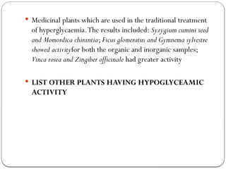  Medicinal plants which are used in the traditional treatment
of hyperglycaemia.The results included: Syzygium cumini seed
and Momordica chirantia; Ficus glomeratus and Gymnema sylvestre
showed activityfor both the organic and inorganic samples;
Vinca rosea and Zingiber officinale had greater activity
 LIST OTHER PLANTS HAVING HYPOGLYCEAMIC
ACTIVITY
 