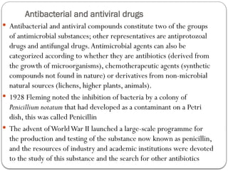 Antibacterial and antiviral drugs
 Antibacterial and antiviral compounds constitute two of the groups
of antimicrobial substances; other representatives are antiprotozoal
drugs and antifungal drugs.Antimicrobial agents can also be
categorized according to whether they are antibiotics (derived from
the growth of microorganisms), chemotherapeutic agents (synthetic
compounds not found in nature) or derivatives from non-microbial
natural sources (lichens, higher plants, animals).
 1928 Fleming noted the inhibition of bacteria by a colony of
Penicillium notatum that had developed as a contaminant on a Petri
dish, this was called Penicillin
 The advent ofWorldWar II launched a large-scale programme for
the production and testing of the substance now known as penicillin,
and the resources of industry and academic institutions were devoted
to the study of this substance and the search for other antibiotics
 