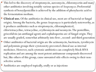  This led to the discovery of streptomycin, aureomycin, chloromycetin and many
other antibiotics involving notably various species of Streptomyces.Preferential
synthesis of benzylpenicillin is achieved by the addition of phenylacetic acid to
the fermentation medium.
 Clinical use. Of the antibiotics in clinical use, most are of bacterial or fungal
origin).Among the bacteria, the genus Streptomyces is particularly noteworthy, as
it produces antibiotics such as streptomycin, chloramphenicol,
chlortetracycline, tetracycline, erythromycin and neomycin.The penicillins,
griseofulvin (an antifungal agent) and cephalosporins are of fungal origin.They
are usually graded, somewhat arbitrarily into first-, second- and third generation
 Other antibiotics of bacterial origin are the actinomycin, bacitracin, tyrothrycin
and polymixin groups their cytotoxicity prevented clinical use as internal
medicines. However, such cytotoxic antibiotics can completely block RNA
replication and are among the most potent antitumour compounds discovered
but, like others of this group, cause unwanted side-effects owing to their non-
selective action.
 Antibiotics are employed topically, orally or as injections
 