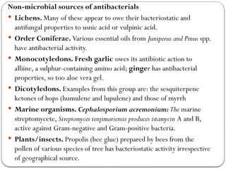 Non-microbial sources of antibacterials
 Lichens. Many of these appear to owe their bacteriostatic and
antifungal properties to usnic acid or vulpinic acid.
 Order Coniferae. Various essential oils from Juniperus and Pinus spp.
have antibacterial activity.
 Monocotyledons. Fresh garlic owes its antibiotic action to
alliine, a sulphur-containing amino acid; ginger has antibacterial
properties, so too aloe vera gel.
 Dicotyledons. Examples from this group are: the sesquiterpene
ketones of hops (humulene and lupulene) and those of myrrh
 Marine organisms. Cephalosporium acremonium: The marine
streptomycete, Streptomyces tenjimariensis produces istamycin A and B,
active against Gram-negative and Gram-positive bacteria.
 Plants/insects. Propolis (bee glue) prepared by bees from the
pollen of various species of tree has bacteriostatic activity irrespective
of geographical source.
 