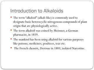 Introduction to Alkaloids
 The term “alkaloid” (alkali-like) is commonly used to
designate basic heterocyclic nitrogenous compounds of plant
origin that are physiologically active.
 The term alkaloid was coined by Meissner, a German
pharmacist, in 1819.
 The mankind has been using alkaloid for various purposes
like poisons, medicines, poultices, teas etc.
 The French chemist, Derosne in 1803, isolated Narcotine.
 