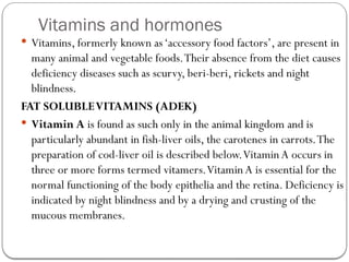 Vitamins and hormones
 Vitamins, formerly known as‘accessory food factors’, are present in
many animal and vegetable foods.Their absence from the diet causes
deficiency diseases such as scurvy, beri-beri, rickets and night
blindness.
FAT SOLUBLEVITAMINS (ADEK)
 Vitamin A is found as such only in the animal kingdom and is
particularly abundant in fish-liver oils, the carotenes in carrots.The
preparation of cod-liver oil is described below.VitaminA occurs in
three or more forms termed vitamers.Vitamin A is essential for the
normal functioning of the body epithelia and the retina. Deficiency is
indicated by night blindness and by a drying and crusting of the
mucous membranes.
 