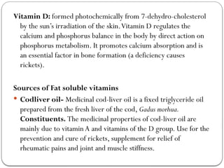 Vitamin D: formed photochemically from 7-dehydro-cholesterol
by the sun’s irradiation of the skin.Vitamin D regulates the
calcium and phosphorus balance in the body by direct action on
phosphorus metabolism. It promotes calcium absorption and is
an essential factor in bone formation (a deficiency causes
rickets).
Sources of Fat soluble vitamins
 Codliver oil- Medicinal cod-liver oil is a fixed triglyceride oil
prepared from the fresh liver of the cod, Gadus morhua.
Constituents. The medicinal properties of cod-liver oil are
mainly due to vitamin A and vitamins of the D group. Use for the
prevention and cure of rickets, supplement for relief of
rheumatic pains and joint and muscle stiffness.
 