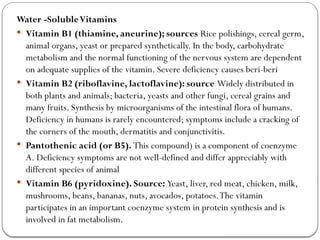 Water -SolubleVitamins
 Vitamin B1 (thiamine, aneurine); sources Rice polishings, cereal germ,
animal organs, yeast or prepared synthetically. In the body, carbohydrate
metabolism and the normal functioning of the nervous system are dependent
on adequate supplies of the vitamin. Severe deficiency causes beri-beri
 Vitamin B2 (riboflavine, lactoflavine): source Widely distributed in
both plants and animals; bacteria, yeasts and other fungi, cereal grains and
many fruits. Synthesis by microorganisms of the intestinal flora of humans.
Deficiency in humans is rarely encountered; symptoms include a cracking of
the corners of the mouth, dermatitis and conjunctivitis.
 Pantothenic acid (or B5). This compound) is a component of coenzyme
A. Deficiency symptoms are not well-defined and differ appreciably with
different species of animal
 Vitamin B6 (pyridoxine). Source: Yeast, liver, red meat, chicken, milk,
mushrooms, beans, bananas, nuts, avocados, potatoes.The vitamin
participates in an important coenzyme system in protein synthesis and is
involved in fat metabolism.
 