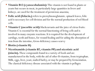  Vitamin B12 (cyanocobalamin): This vitamin is not found in plants or
yeasts but occurs in meat, in particularly large quantities in livers and
kidneys. are used for the treatment of pernicious anaemia;
 Folic acid (folacin,) refers to pteroylmonoglutamic. spinach leaves, folic
acid is necessary for cell division and for the normal production of red blood
cells.
 Vitamin C (ascorbic acid): blackcurrants and the juice of citrus fruits:
Vitamin C is essential for the normal functioning of living cells and is
involved in many enzymic reactions. It is required for the development of
cartilage, teeth and bones, for wound healing and for aiding the absorption of
iron from the intestine, Gross deficiency causes scurvy
 Biotin (vitamin H)
 Nicotinamide (vitamin B7, vitamin PP) and nicotinic acid
(niacin). These compounds found in a variety of foods and are
manufactured in the body, with the aid of other B vitamins, from tryptophan.
Milk, eggs, liver, yeast, malted barley, or may be prepared by fermentation.
The classical deficiency disease associated with the vitamin is pellagra
 