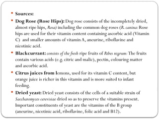  Sources:
 Dog Rose (Rose Hips): Dog rose consists of the incompletely dried,
almost ripe hips, Rosa) including the common dog roses (R.canina:Rose
hips are used for their vitamin content containing ascorbic acid (Vitamin
C) and smaller amounts of vitaminA, aneurine, riboflavine and
nicotinic acid.
 Blackcurrant: consists of the fresh ripe fruits of Ribes nigrum:The fruits
contain various acids (e.g. citric and malic), pectin, colouring matter
and ascorbic acid.
 Citrus juices from lemons, used for its vitamin C content, but
orange juice is richer in this vitamin and is more suited to infant
feeding.
 Dried yeast: Dried yeast consists of the cells of a suitable strain of
Saccharomyces cerevisiae dried so as to preserve the vitamins present.
Important constituents of yeast are the vitamins of the B group
(aneurine, nicotinic acid, riboflavine, folic acid and B12).
 