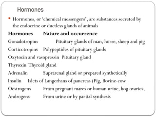 Hormones
 Hormones, or‘chemical messengers’, are substances secreted by
the endocrine or ductless glands of animals
Hormones Nature and occurrence
Gonadotropins Pituitary glands of man, horse, sheep and pig
Corticotropins Polypeptides of pituitary glands
Oxytocin and vasopressin Pituitary gland
Thyroxin Thyroid gland
Adrenalin Suprarenal gland or prepared synthetically
Insulin Islets of Langerhans of pancreas (Pig, Bovine-cow
Oestrogens From pregnant mares or human urine, hog ovaries,
Androgens From urine or by partial synthesis
 