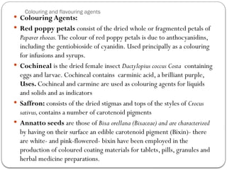 Colouring and flavouring agents
 Colouring Agents:
 Red poppy petals consist of the dried whole or fragmented petals of
Papaver rhoeas.The colour of red poppy petals is due to anthocyanidins,
including the gentiobioside of cyanidin. Used principally as a colouring
for infusions and syrups.
 Cochineal is the dried female insect Dactylopius coccus Costa containing
eggs and larvae. Cochineal contains carminic acid, a brilliant purple,
Uses. Cochineal and carmine are used as colouring agents for liquids
and solids and as indicators
 Saffron: consists of the dried stigmas and tops of the styles of Crocus
sativus,contains a number of carotenoid pigments
 Annatto seeds are those of Bixa orellana (Bixaceae) and are characterized
by having on their surface an edible carotenoid pigment (Bixin)- there
are white- and pink-flowered- bixin have been employed in the
production of coloured coating materials for tablets, pills, granules and
herbal medicine preparations.
 