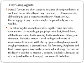 Flavouring Agents
 Natural flavours are often complex mixtures of compounds such as
are found in essential oils and may contain over 100 components,
all blending to give a characteristic flavour.Alternatively, a
flavouring agent may contain a single compound only, such as
vanillin.
 The following, for example, are also, together with their oils,
carminatives: citrus peels, ginger, peppermint leaf, fennel fruits,
dill fruits, coriander fruits, caraway fruits, cardamom, nutmeg and
cinnamon. Liquorice extract is used to disguise the taste of
nauseous medicines andWild Cherry Syrup, although employed in
cough preparations, is primarily used for flavouring. Raspberry and
blackcurrant syrups have no therapeutic value although the juice of
the latter is used for its vitamin C content. Similarly saffron and oil
of rose (used to flavour lozenges) have no medicinal effect.
 