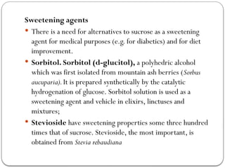 Sweetening agents
 There is a need for alternatives to sucrose as a sweetening
agent for medical purposes (e.g. for diabetics) and for diet
improvement.
 Sorbitol. Sorbitol (d-glucitol), a polyhedric alcohol
which was first isolated from mountain ash berries (Sorbus
aucuparia).It is prepared synthetically by the catalytic
hydrogenation of glucose. Sorbitol solution is used as a
sweetening agent and vehicle in elixirs, linctuses and
mixtures;
 Stevioside have sweetening properties some three hundred
times that of sucrose. Stevioside, the most important, is
obtained from Stevia rebaudiana
 