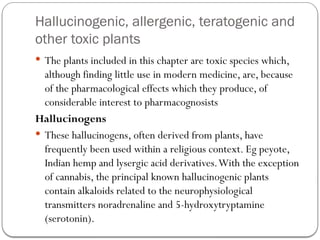 Hallucinogenic, allergenic, teratogenic and
other toxic plants
 The plants included in this chapter are toxic species which,
although finding little use in modern medicine, are, because
of the pharmacological effects which they produce, of
considerable interest to pharmacognosists
Hallucinogens
 These hallucinogens, often derived from plants, have
frequently been used within a religious context. Eg peyote,
Indian hemp and lysergic acid derivatives.With the exception
of cannabis, the principal known hallucinogenic plants
contain alkaloids related to the neurophysiological
transmitters noradrenaline and 5-hydroxytryptamine
(serotonin).
 