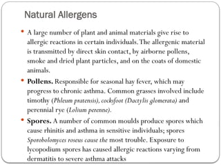Natural Allergens
 A large number of plant and animal materials give rise to
allergic reactions in certain individuals.The allergenic material
is transmitted by direct skin contact, by airborne pollens,
smoke and dried plant particles, and on the coats of domestic
animals.
 Pollens. Responsible for seasonal hay fever, which may
progress to chronic asthma. Common grasses involved include
timothy (Phleum pratensis),cocksfoot (Dactylis glomerata) and
perennial rye (Lolium perenne).
 Spores. A number of common moulds produce spores which
cause rhinitis and asthma in sensitive individuals; spores
Sporobolomyces roseus cause the most trouble. Exposure to
lycopodium spores has caused allergic reactions varying from
dermatitis to severe asthma attacks
 