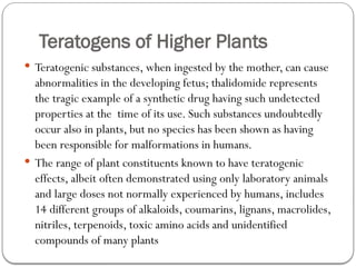 Teratogens of Higher Plants
 Teratogenic substances, when ingested by the mother, can cause
abnormalities in the developing fetus; thalidomide represents
the tragic example of a synthetic drug having such undetected
properties at the time of its use. Such substances undoubtedly
occur also in plants, but no species has been shown as having
been responsible for malformations in humans.
 The range of plant constituents known to have teratogenic
effects, albeit often demonstrated using only laboratory animals
and large doses not normally experienced by humans, includes
14 different groups of alkaloids, coumarins, lignans, macrolides,
nitriles, terpenoids, toxic amino acids and unidentified
compounds of many plants
 