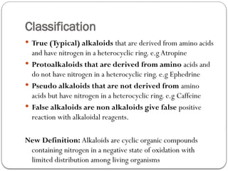 Classification
 True (Typical) alkaloids that are derived from amino acids
and have nitrogen in a heterocyclic ring. e.g Atropine
 Protoalkaloids that are derived from amino acids and
do not have nitrogen in a heterocyclic ring. e.g Ephedrine
 Pseudo alkaloids that are not derived from amino
acids but have nitrogen in a heterocyclic ring. e.g Caffeine
 False alkaloids are non alkaloids give false positive
reaction with alkaloidal reagents.
New Definition: Alkaloids are cyclic organic compounds
containing nitrogen in a negative state of oxidation with
limited distribution among living organisms
 