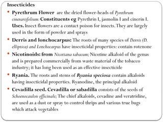 Insecticides
 Pyrethrum Flower are the dried flower-heads of Pyrethrum
cinerariifolium:Constituents eg Pyrethrin I, jasmolin I and cinerin I.
Uses. Insect flowers are a contact poison for insects.They are largely
used in the form of powder and sprays
 Derris and lonchocarpus: The roots of many species of Derris (D.
elliptica) and Lonchocarpus have insecticidal properties: contain rotenone
 Nicotinoids: from Nicotiana tabacum;Nicotine alkaloid of the genus
and is prepared commercially from waste material of the tobacco
industry; it has long been used as an effective insecticide
 Ryania. The roots and stems of Ryania speciosa contain alkaloids
having insecticidal properties. Ryanodine, the principal alkaloid
 Cevadilla seed. Cevadilla or sabadilla consists of the seeds of
Schoenocaulon officinale;The chief alkaloids, cevadine and veratridine,
are used as a dust or spray to control thrips and various true bugs
which attack vegetables
 