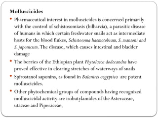 Molluscicides
 Pharmaceutical interest in molluscicides is concerned primarily
with the control of schistosomiasis (bilharzia), a parasitic disease
of humans in which certain freshwater snails act as intermediate
hosts for the blood flukes, Schistosoma haemotobium,S.mansoni and
S.japonicum.The disease, which causes intestinal and bladder
damage
 The berries of the Ethiopian plant Phytolacca dodecandra have
proved effective in clearing stretches of waterways of snails
 Spirostanol saponins, as found in Balanites aegyptica are potent
molluscicides.
 Other phytochemical groups of compounds having recognized
molluscicidal activity are isobutylamides of the Asteraceae,
utaceae and Piperaceae,
 