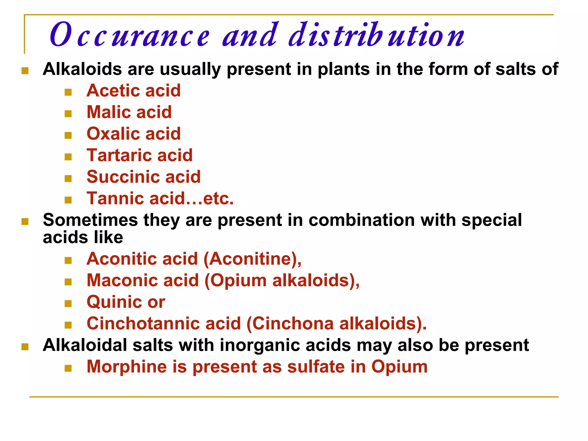  Alkaloids are usually present in plants in the form of salts of
 Acetic acid
 Malic acid
 Oxalic acid
 Tartaric acid
 Succinic acid
 Tannic acid…etc.
 Sometimes they are present in combination with special
acids like
 Aconitic acid (Aconitine),
 Maconic acid (Opium alkaloids),
 Quinic or
 Cinchotannic acid (Cinchona alkaloids).
 Alkaloidal salts with inorganic acids may also be present
 Morphine is present as sulfate in Opium
Occurance and distribution
 