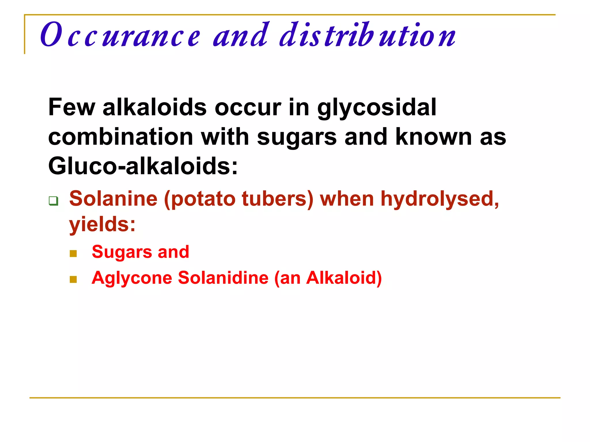 Few alkaloids occur in glycosidal
combination with sugars and known as
Gluco-alkaloids:
 Solanine (potato tubers) when hydrolysed,
yields:
 Sugars and
 Aglycone Solanidine (an Alkaloid)
Occurance and distribution
 