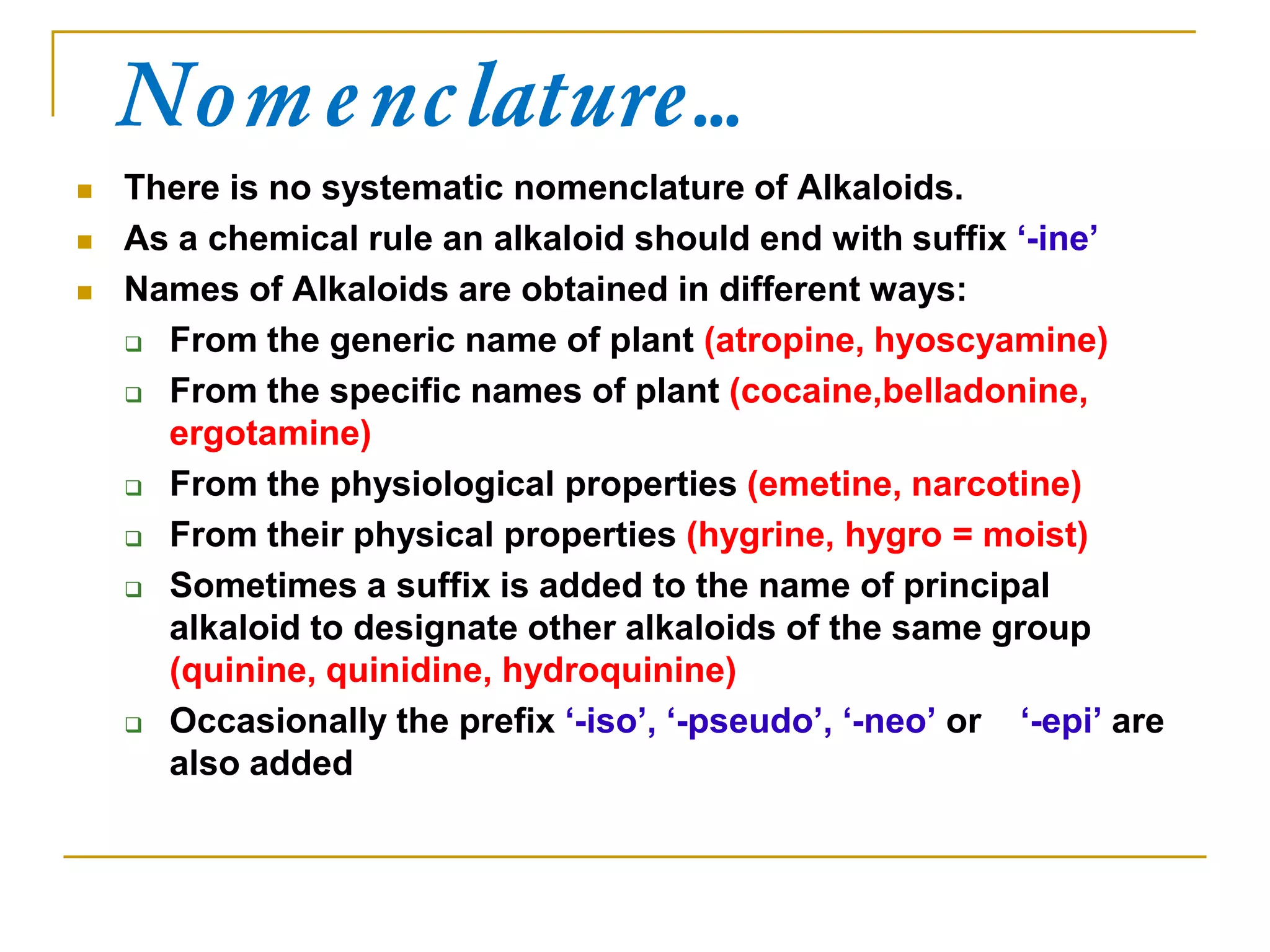 Nomenclature…
 There is no systematic nomenclature of Alkaloids.
 As a chemical rule an alkaloid should end with suffix „-ine‟
 Names of Alkaloids are obtained in different ways:
 From the generic name of plant (atropine, hyoscyamine)
 From the specific names of plant (cocaine,belladonine,
ergotamine)
 From the physiological properties (emetine, narcotine)
 From their physical properties (hygrine, hygro = moist)
 Sometimes a suffix is added to the name of principal
alkaloid to designate other alkaloids of the same group
(quinine, quinidine, hydroquinine)
 Occasionally the prefix „-iso‟, „-pseudo‟, „-neo‟ or „-epi‟ are
also added
 