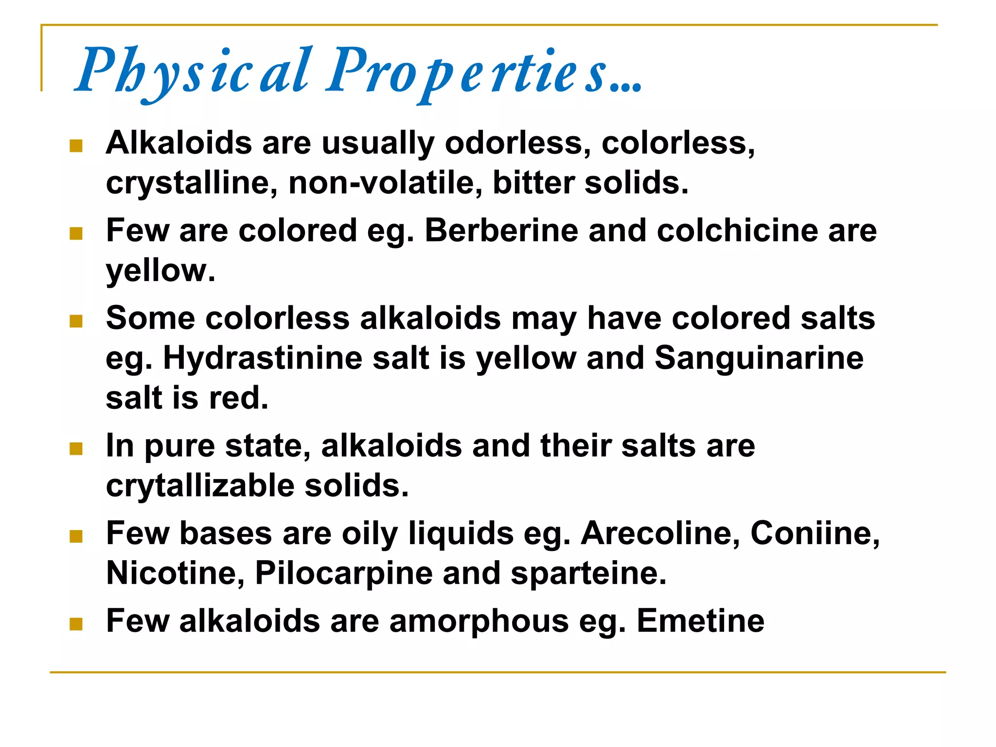 Physical Properties…
 Alkaloids are usually odorless, colorless,
crystalline, non-volatile, bitter solids.
 Few are colored eg. Berberine and colchicine are
yellow.
 Some colorless alkaloids may have colored salts
eg. Hydrastinine salt is yellow and Sanguinarine
salt is red.
 In pure state, alkaloids and their salts are
crytallizable solids.
 Few bases are oily liquids eg. Arecoline, Coniine,
Nicotine, Pilocarpine and sparteine.
 Few alkaloids are amorphous eg. Emetine
 