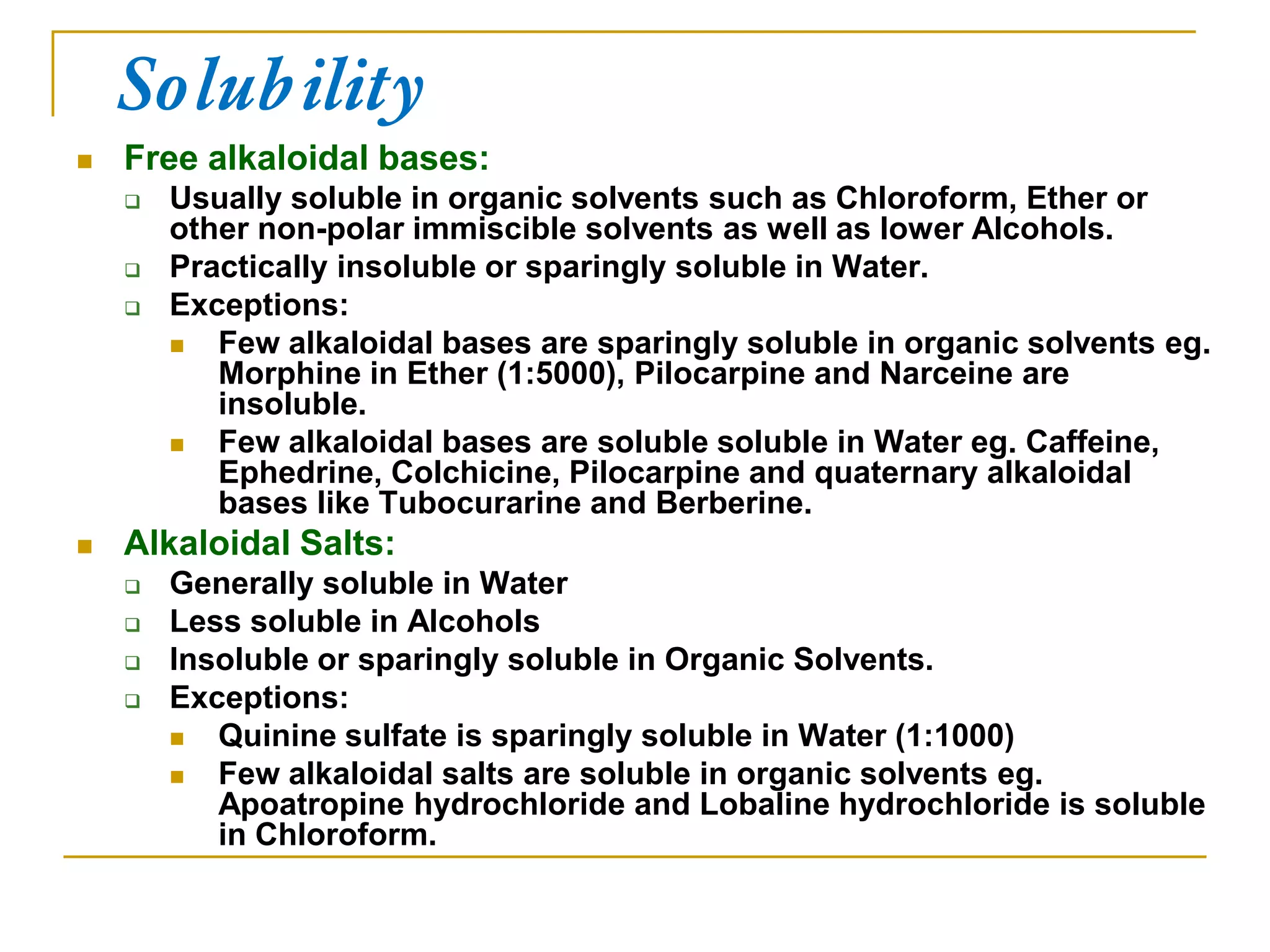 Solubility
 Free alkaloidal bases:
 Usually soluble in organic solvents such as Chloroform, Ether or
other non-polar immiscible solvents as well as lower Alcohols.
 Practically insoluble or sparingly soluble in Water.
 Exceptions:
 Few alkaloidal bases are sparingly soluble in organic solvents eg.
Morphine in Ether (1:5000), Pilocarpine and Narceine are
insoluble.
 Few alkaloidal bases are soluble soluble in Water eg. Caffeine,
Ephedrine, Colchicine, Pilocarpine and quaternary alkaloidal
bases like Tubocurarine and Berberine.
 Alkaloidal Salts:
 Generally soluble in Water
 Less soluble in Alcohols
 Insoluble or sparingly soluble in Organic Solvents.
 Exceptions:
 Quinine sulfate is sparingly soluble in Water (1:1000)
 Few alkaloidal salts are soluble in organic solvents eg.
Apoatropine hydrochloride and Lobaline hydrochloride is soluble
in Chloroform.
 