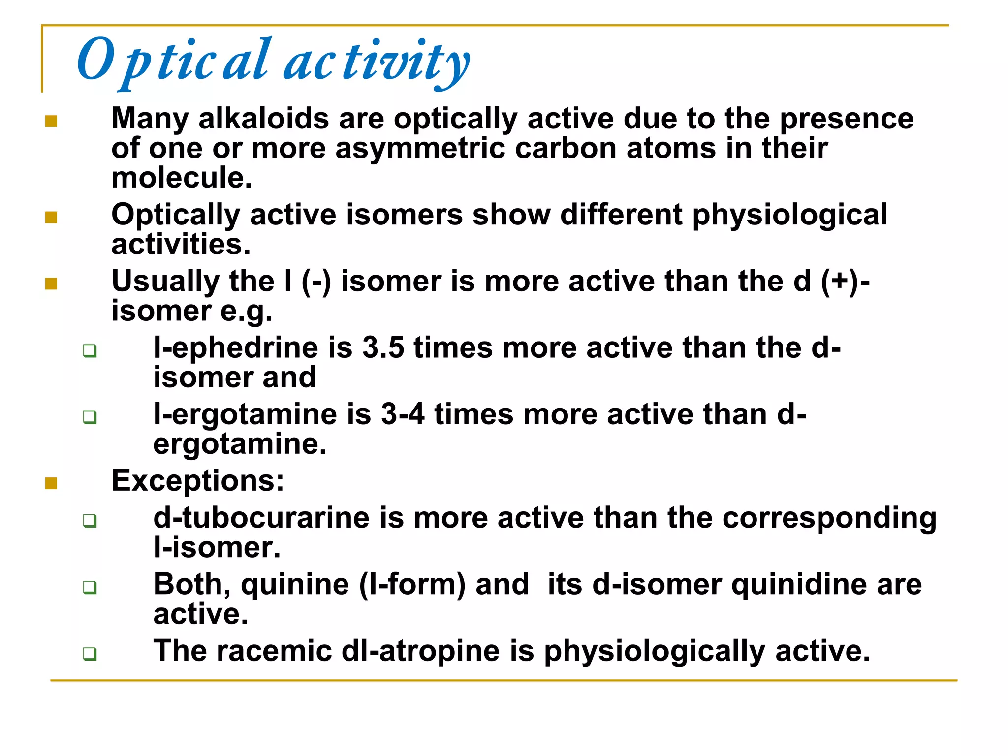 Optical activity
 Many alkaloids are optically active due to the presence
of one or more asymmetric carbon atoms in their
molecule.
 Optically active isomers show different physiological
activities.
 Usually the l (-) isomer is more active than the d (+)-
isomer e.g.
 l-ephedrine is 3.5 times more active than the d-
isomer and
 l-ergotamine is 3-4 times more active than d-
ergotamine.
 Exceptions:
 d-tubocurarine is more active than the corresponding
l-isomer.
 Both, quinine (l-form) and its d-isomer quinidine are
active.
 The racemic dl-atropine is physiologically active.
 