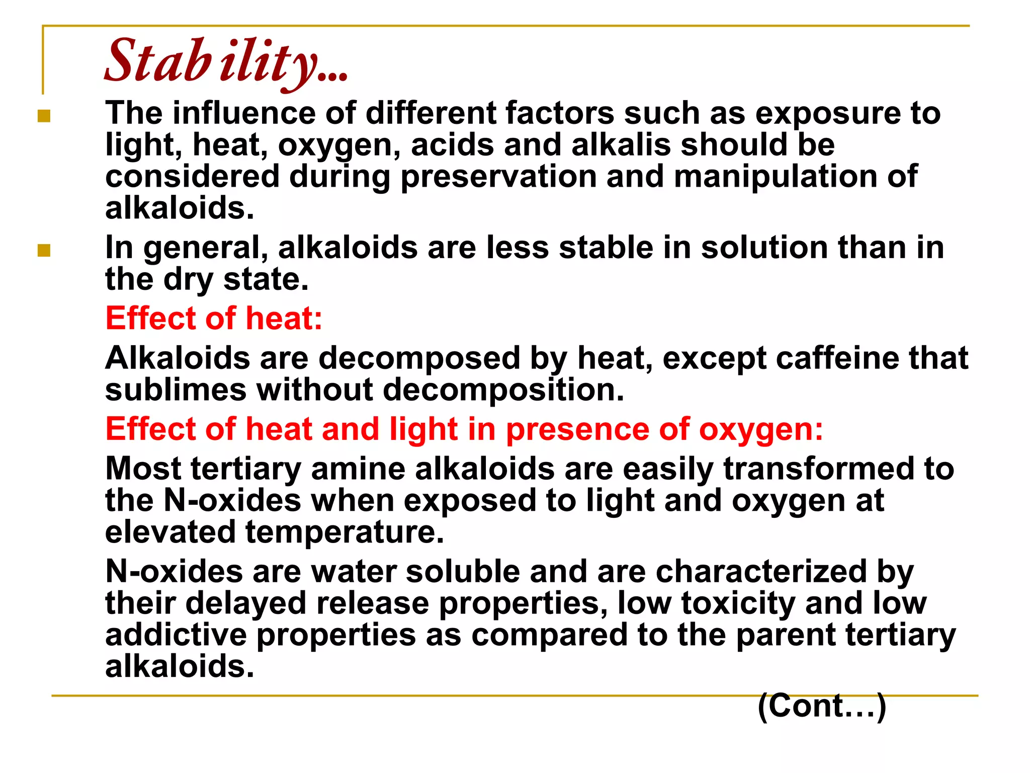 Stability…
 The influence of different factors such as exposure to
light, heat, oxygen, acids and alkalis should be
considered during preservation and manipulation of
alkaloids.
 In general, alkaloids are less stable in solution than in
the dry state.
Effect of heat:
Alkaloids are decomposed by heat, except caffeine that
sublimes without decomposition.
Effect of heat and light in presence of oxygen:
Most tertiary amine alkaloids are easily transformed to
the N-oxides when exposed to light and oxygen at
elevated temperature.
N-oxides are water soluble and are characterized by
their delayed release properties, low toxicity and low
addictive properties as compared to the parent tertiary
alkaloids.
(Cont…)
 