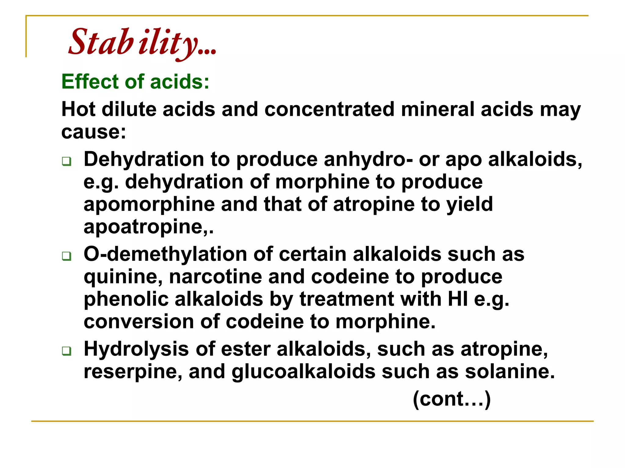 Stability…
Effect of acids:
Hot dilute acids and concentrated mineral acids may
cause:
 Dehydration to produce anhydro- or apo alkaloids,
e.g. dehydration of morphine to produce
apomorphine and that of atropine to yield
apoatropine,.
 O-demethylation of certain alkaloids such as
quinine, narcotine and codeine to produce
phenolic alkaloids by treatment with HI e.g.
conversion of codeine to morphine.
 Hydrolysis of ester alkaloids, such as atropine,
reserpine, and glucoalkaloids such as solanine.
(cont…)
 