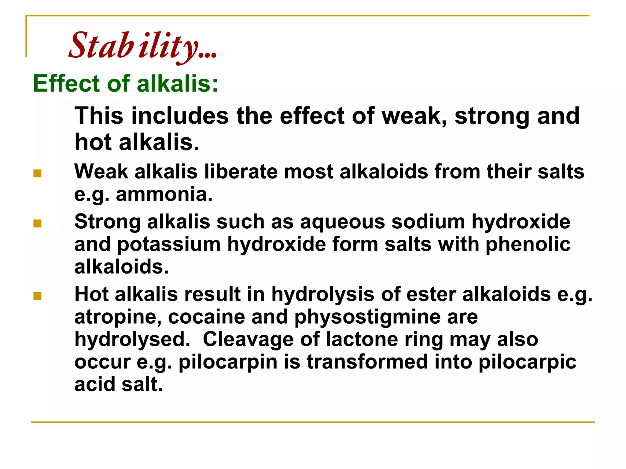 Stability…
Effect of alkalis:
This includes the effect of weak, strong and
hot alkalis.
 Weak alkalis liberate most alkaloids from their salts
e.g. ammonia.
 Strong alkalis such as aqueous sodium hydroxide
and potassium hydroxide form salts with phenolic
alkaloids.
 Hot alkalis result in hydrolysis of ester alkaloids e.g.
atropine, cocaine and physostigmine are
hydrolysed. Cleavage of lactone ring may also
occur e.g. pilocarpin is transformed into pilocarpic
acid salt.
 