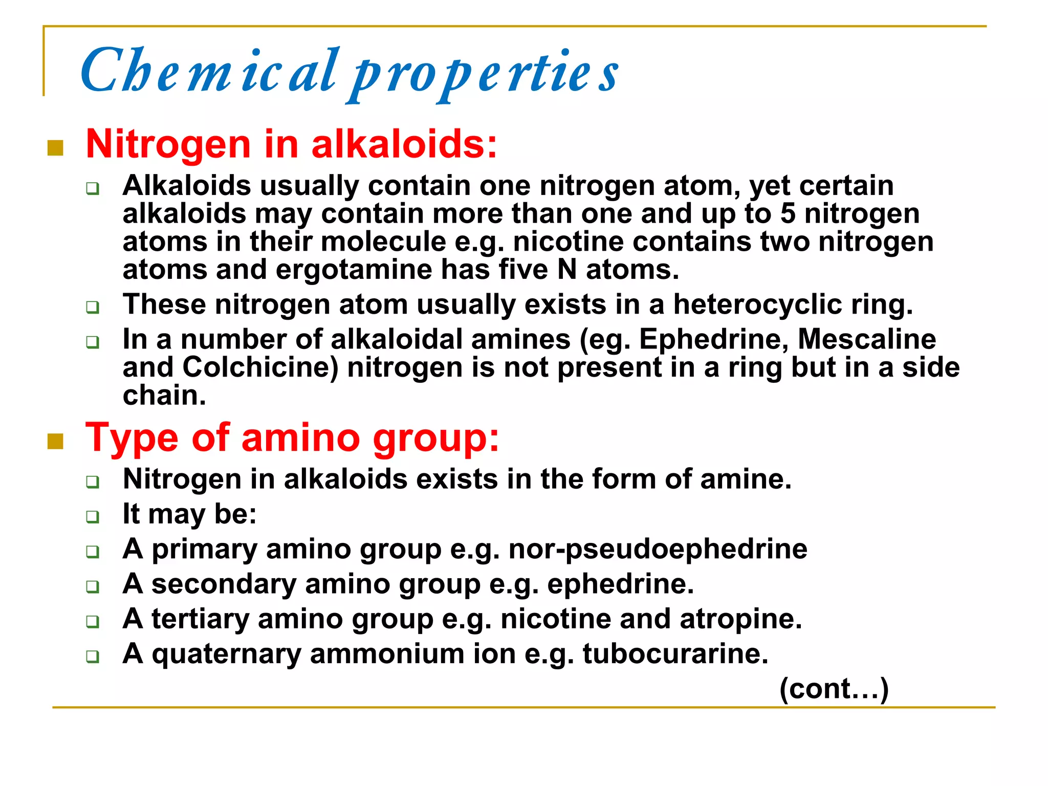 Chemical properties
 Nitrogen in alkaloids:
 Alkaloids usually contain one nitrogen atom, yet certain
alkaloids may contain more than one and up to 5 nitrogen
atoms in their molecule e.g. nicotine contains two nitrogen
atoms and ergotamine has five N atoms.
 These nitrogen atom usually exists in a heterocyclic ring.
 In a number of alkaloidal amines (eg. Ephedrine, Mescaline
and Colchicine) nitrogen is not present in a ring but in a side
chain.
 Type of amino group:
 Nitrogen in alkaloids exists in the form of amine.
 It may be:
 A primary amino group e.g. nor-pseudoephedrine
 A secondary amino group e.g. ephedrine.
 A tertiary amino group e.g. nicotine and atropine.
 A quaternary ammonium ion e.g. tubocurarine.
(cont…)
 