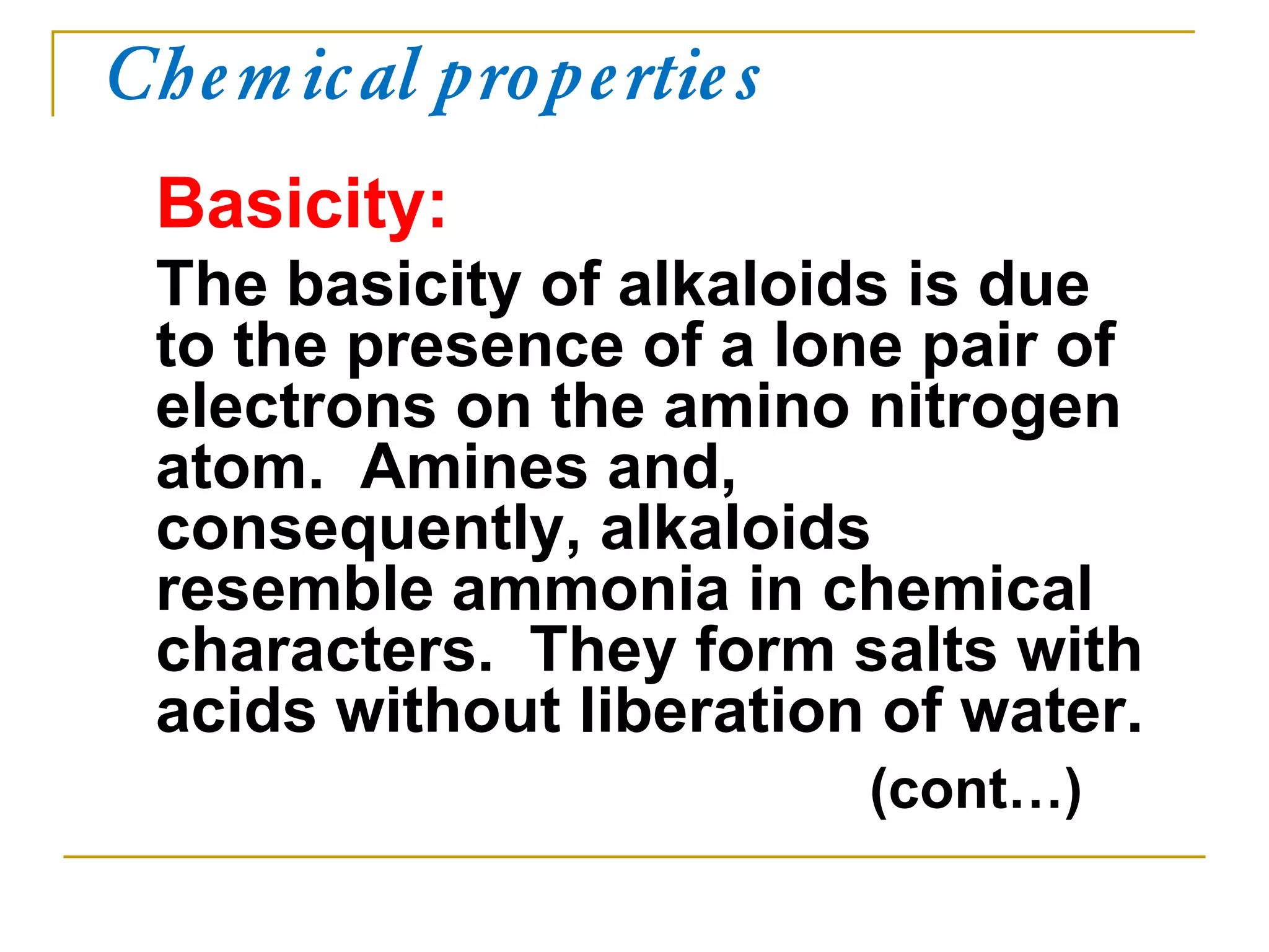Chemical properties
Basicity:
The basicity of alkaloids is due
to the presence of a lone pair of
electrons on the amino nitrogen
atom. Amines and,
consequently, alkaloids
resemble ammonia in chemical
characters. They form salts with
acids without liberation of water.
(cont…)
 
