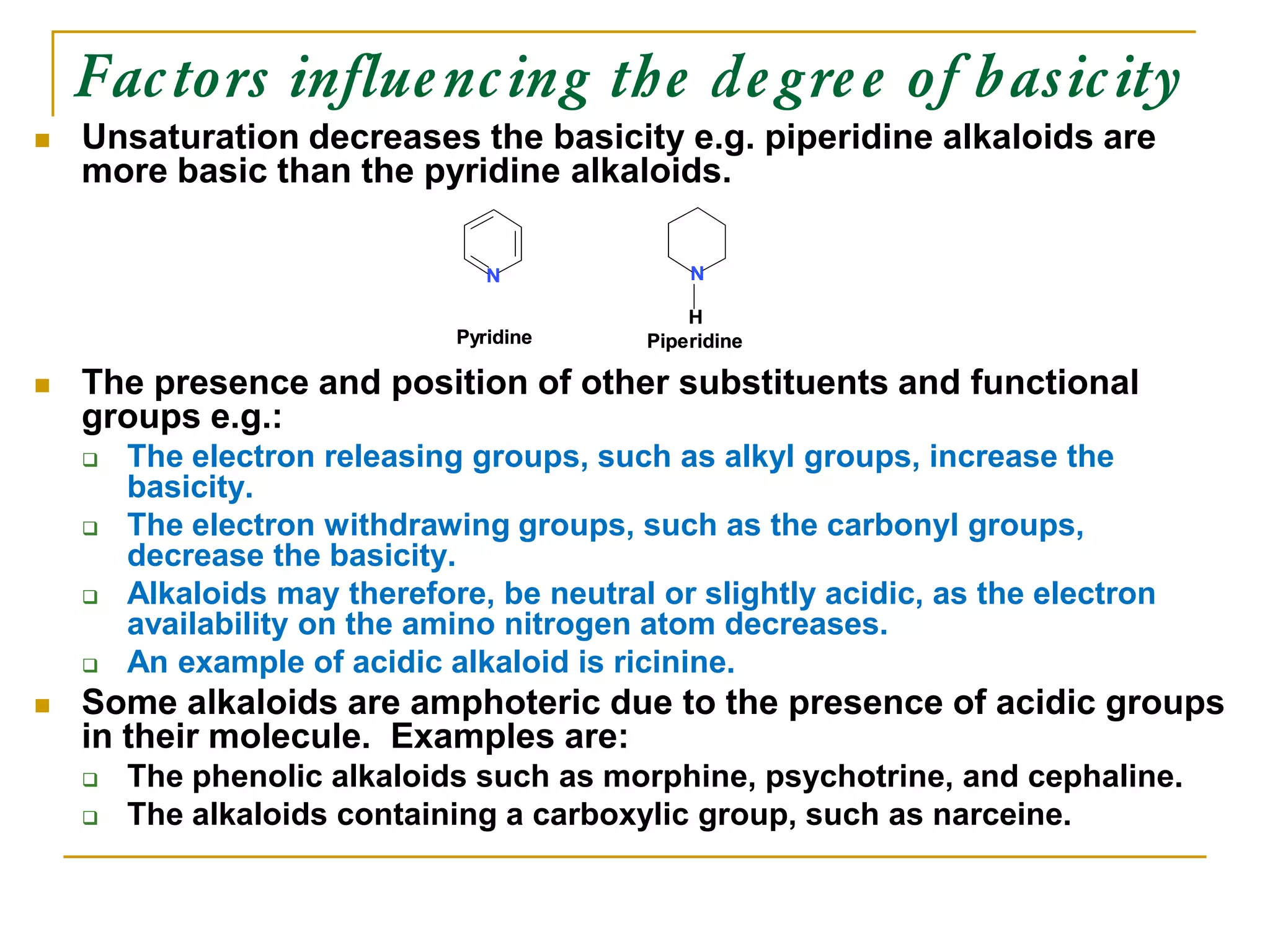 Factors influencing the degree of basicity
 Unsaturation decreases the basicity e.g. piperidine alkaloids are
more basic than the pyridine alkaloids.
 The presence and position of other substituents and functional
groups e.g.:
 The electron releasing groups, such as alkyl groups, increase the
basicity.
 The electron withdrawing groups, such as the carbonyl groups,
decrease the basicity.
 Alkaloids may therefore, be neutral or slightly acidic, as the electron
availability on the amino nitrogen atom decreases.
 An example of acidic alkaloid is ricinine.
 Some alkaloids are amphoteric due to the presence of acidic groups
in their molecule. Examples are:
 The phenolic alkaloids such as morphine, psychotrine, and cephaline.
 The alkaloids containing a carboxylic group, such as narceine.
Pyridine Piperidine
Pyridine Piperidine
 