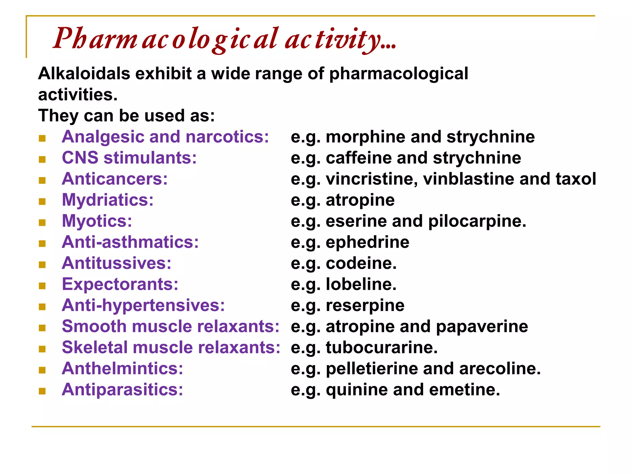 Pharmacological activity…
Alkaloidals exhibit a wide range of pharmacological
activities.
They can be used as:
 Analgesic and narcotics: e.g. morphine and strychnine
 CNS stimulants: e.g. caffeine and strychnine
 Anticancers: e.g. vincristine, vinblastine and taxol
 Mydriatics: e.g. atropine
 Myotics: e.g. eserine and pilocarpine.
 Anti-asthmatics: e.g. ephedrine
 Antitussives: e.g. codeine.
 Expectorants: e.g. lobeline.
 Anti-hypertensives: e.g. reserpine
 Smooth muscle relaxants: e.g. atropine and papaverine
 Skeletal muscle relaxants: e.g. tubocurarine.
 Anthelmintics: e.g. pelletierine and arecoline.
 Antiparasitics: e.g. quinine and emetine.
 