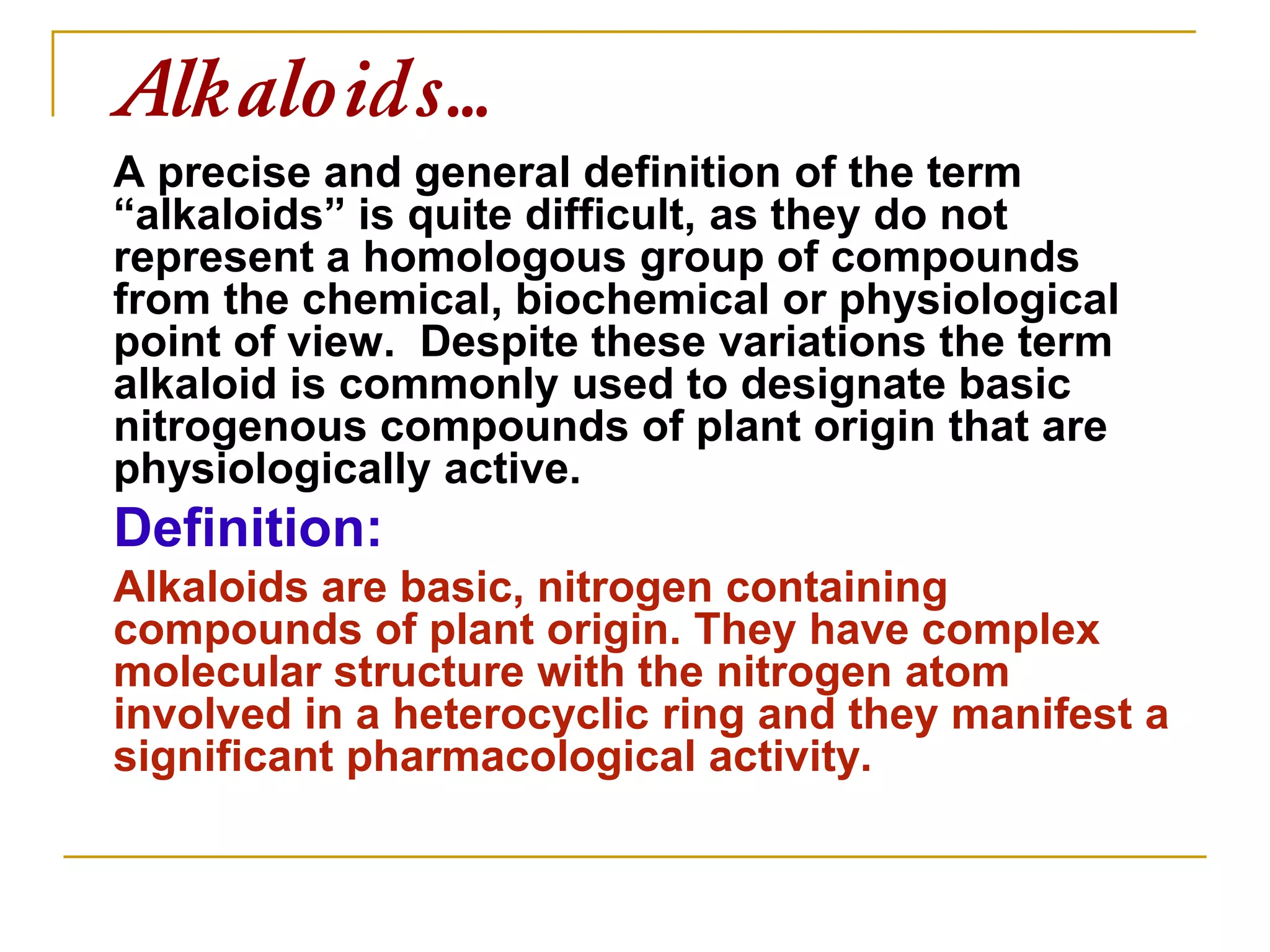Alkaloids…
A precise and general definition of the term
“alkaloids” is quite difficult, as they do not
represent a homologous group of compounds
from the chemical, biochemical or physiological
point of view. Despite these variations the term
alkaloid is commonly used to designate basic
nitrogenous compounds of plant origin that are
physiologically active.
Definition:
Alkaloids are basic, nitrogen containing
compounds of plant origin. They have complex
molecular structure with the nitrogen atom
involved in a heterocyclic ring and they manifest a
significant pharmacological activity.
 