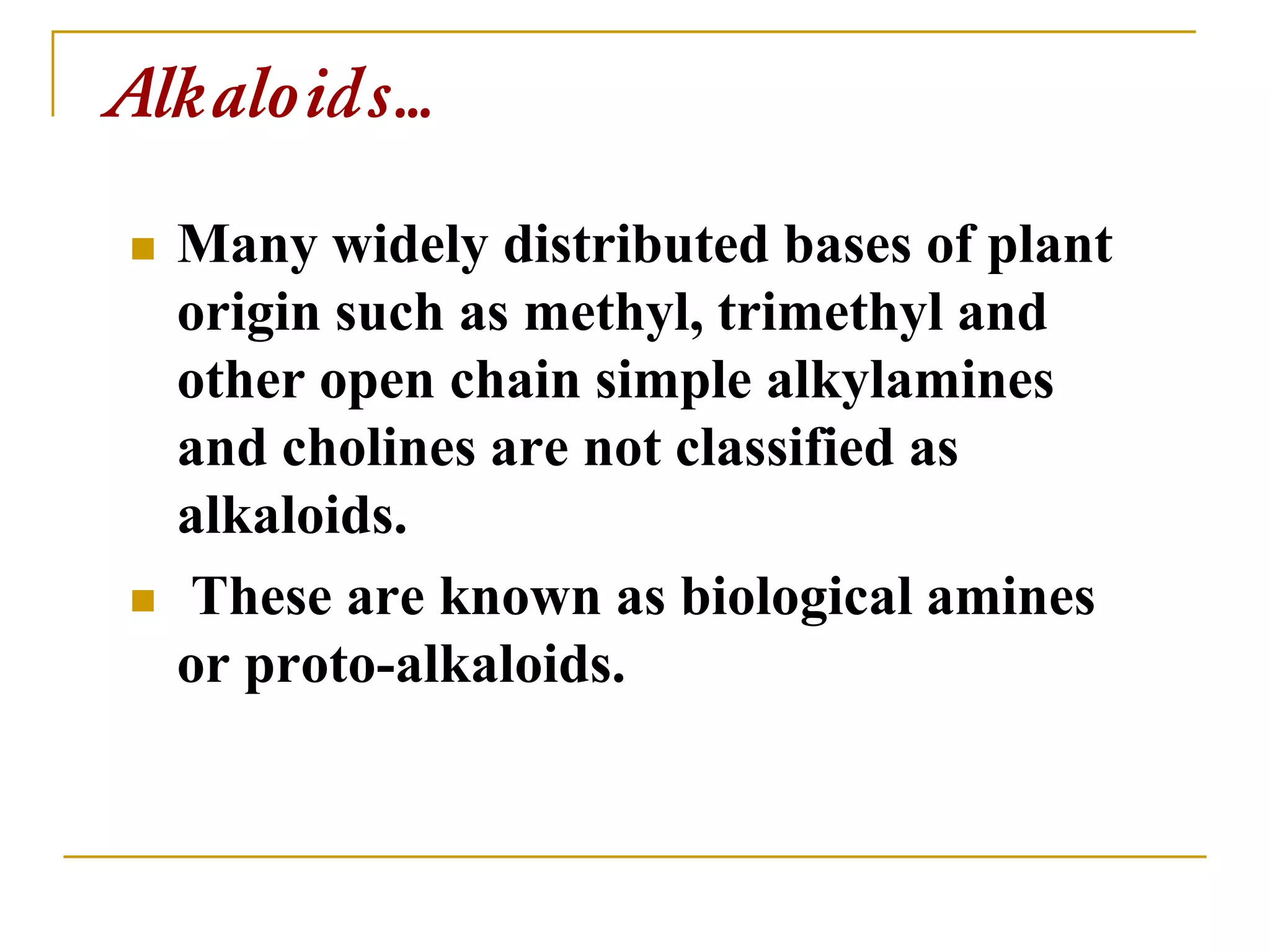 Alkaloids…
 Many widely distributed bases of plant
origin such as methyl, trimethyl and
other open chain simple alkylamines
and cholines are not classified as
alkaloids.
 These are known as biological amines
or proto-alkaloids.
 