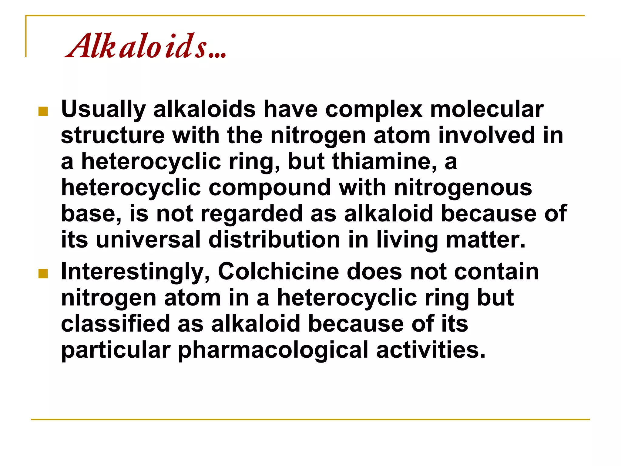  Usually alkaloids have complex molecular
structure with the nitrogen atom involved in
a heterocyclic ring, but thiamine, a
heterocyclic compound with nitrogenous
base, is not regarded as alkaloid because of
its universal distribution in living matter.
 Interestingly, Colchicine does not contain
nitrogen atom in a heterocyclic ring but
classified as alkaloid because of its
particular pharmacological activities.
Alkaloids…
 