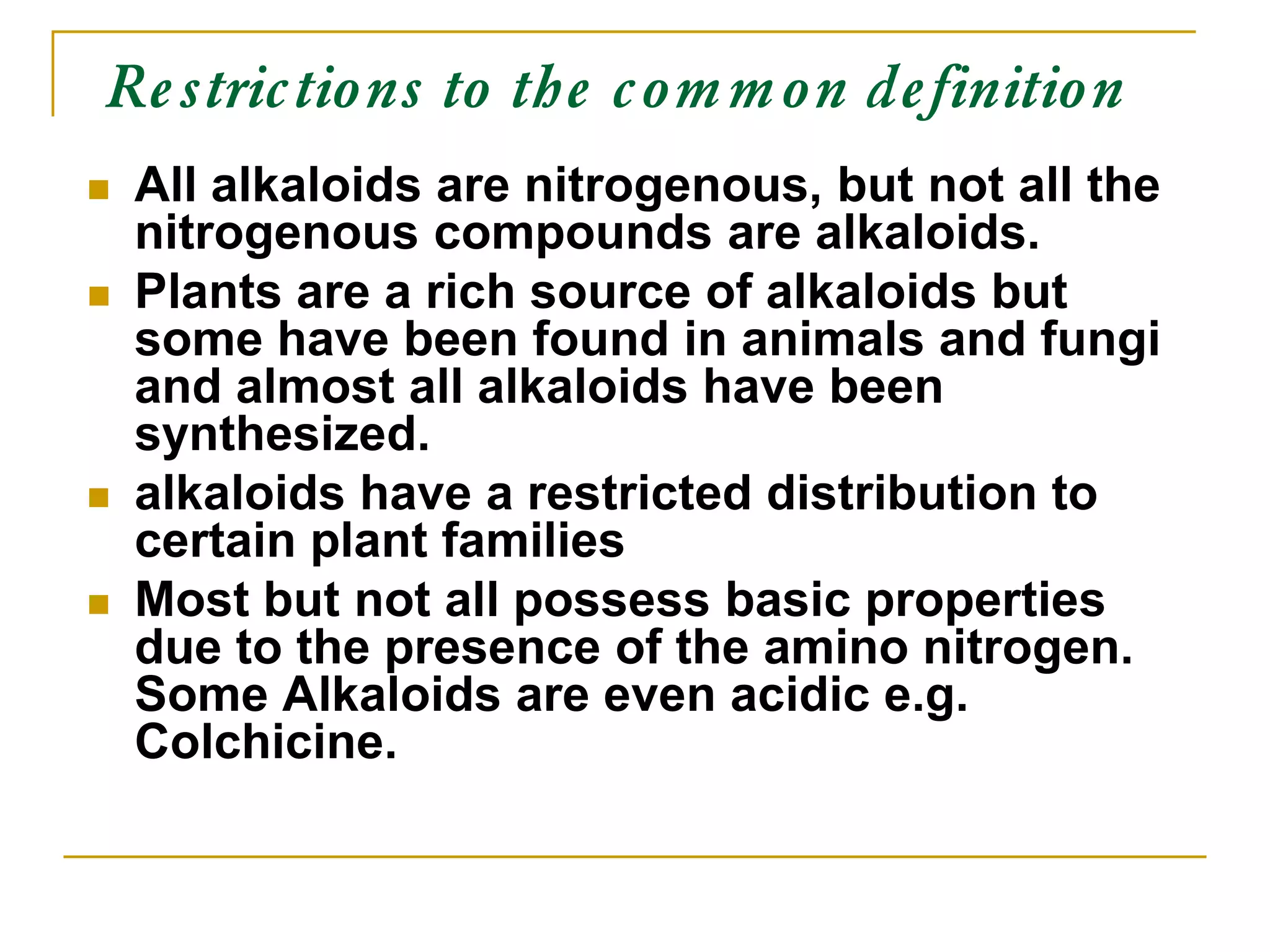 Restrictions to the common definition
 All alkaloids are nitrogenous, but not all the
nitrogenous compounds are alkaloids.
 Plants are a rich source of alkaloids but
some have been found in animals and fungi
and almost all alkaloids have been
synthesized.
 alkaloids have a restricted distribution to
certain plant families
 Most but not all possess basic properties
due to the presence of the amino nitrogen.
Some Alkaloids are even acidic e.g.
Colchicine.
 