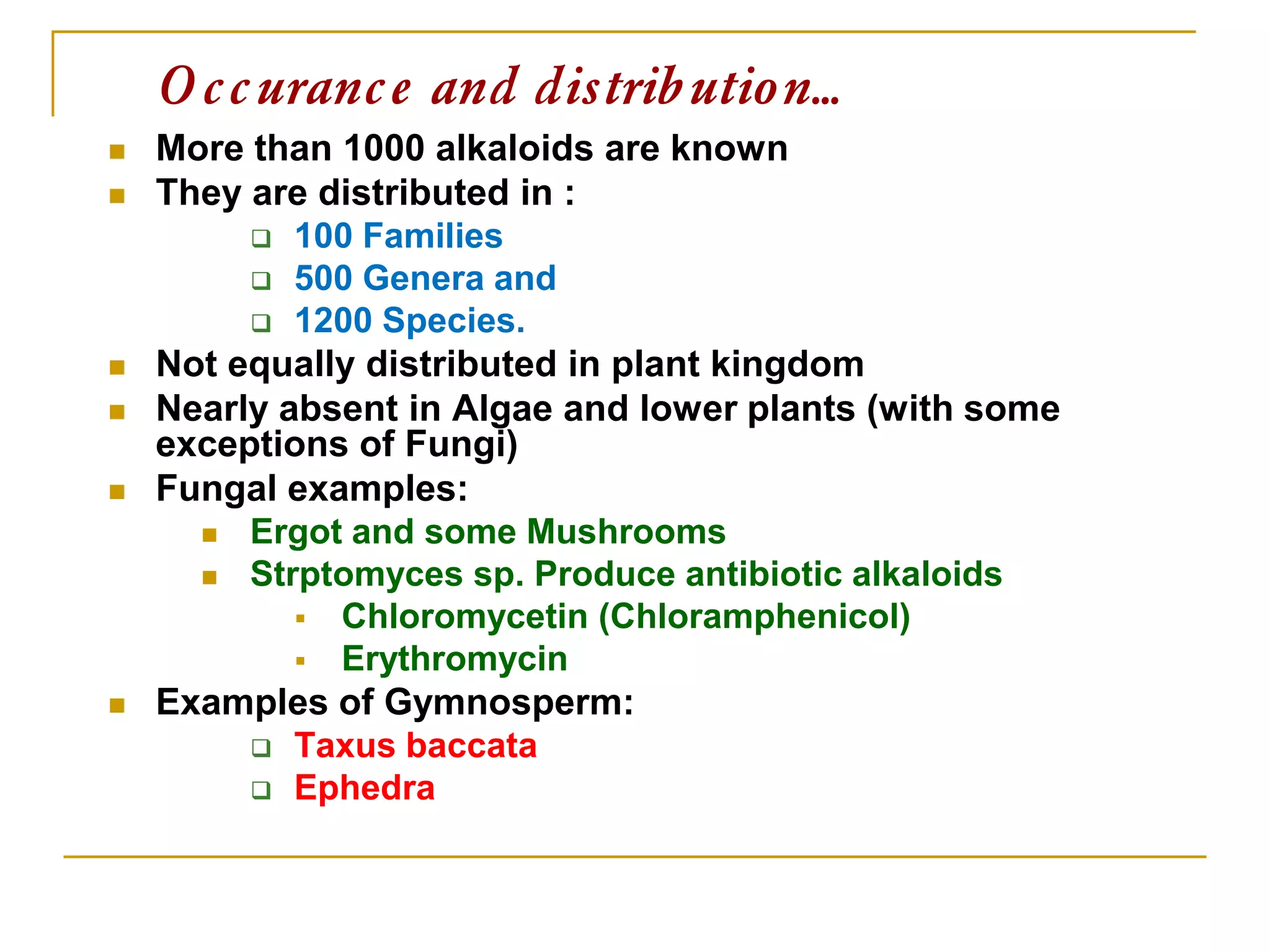 Occurance and distribution…
 More than 1000 alkaloids are known
 They are distributed in :
 100 Families
 500 Genera and
 1200 Species.
 Not equally distributed in plant kingdom
 Nearly absent in Algae and lower plants (with some
exceptions of Fungi)
 Fungal examples:
 Ergot and some Mushrooms
 Strptomyces sp. Produce antibiotic alkaloids
 Chloromycetin (Chloramphenicol)
 Erythromycin
 Examples of Gymnosperm:
 Taxus baccata
 Ephedra
 
