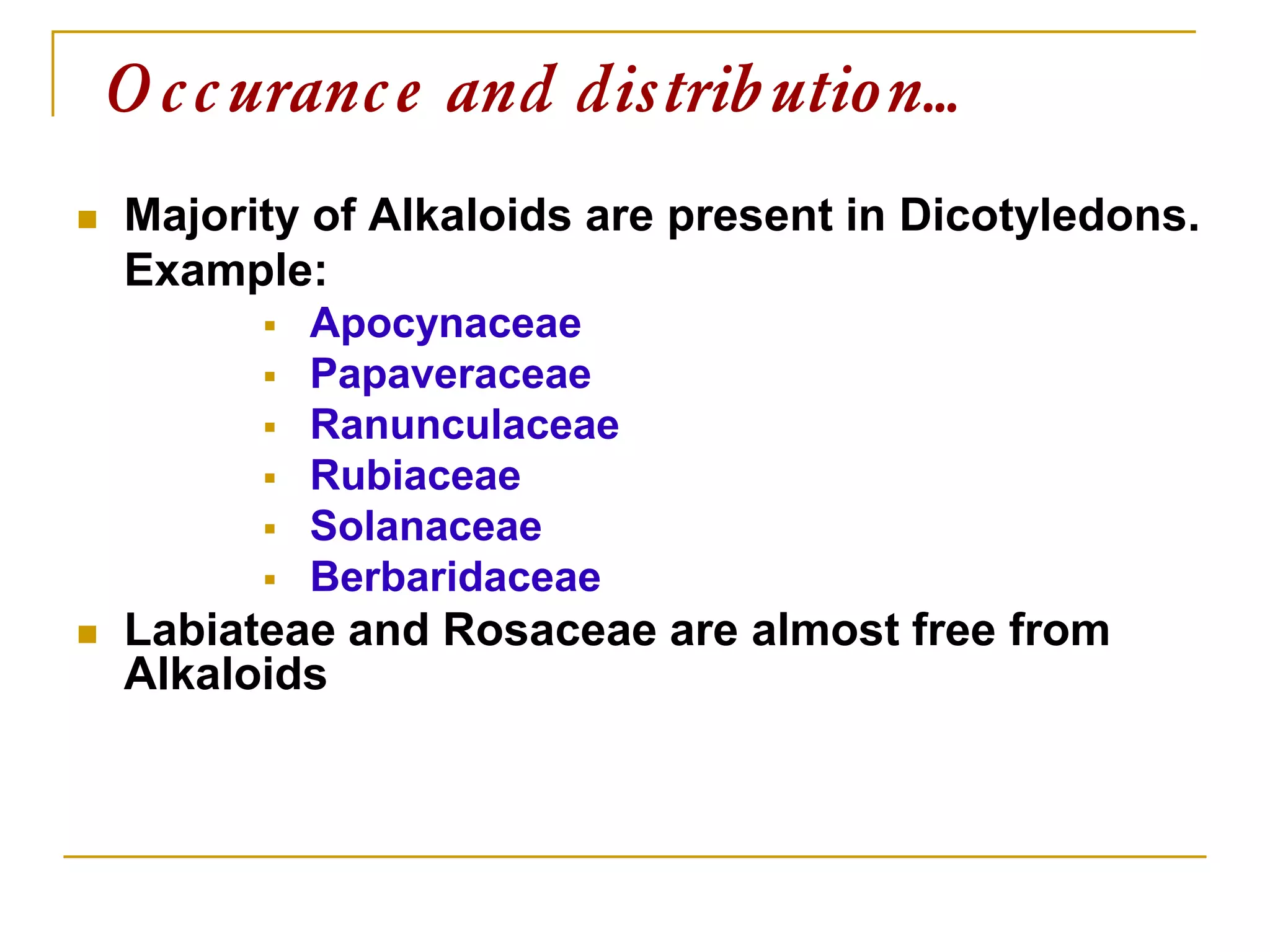  Majority of Alkaloids are present in Dicotyledons.
Example:
 Apocynaceae
 Papaveraceae
 Ranunculaceae
 Rubiaceae
 Solanaceae
 Berbaridaceae
 Labiateae and Rosaceae are almost free from
Alkaloids
Occurance and distribution…
 
