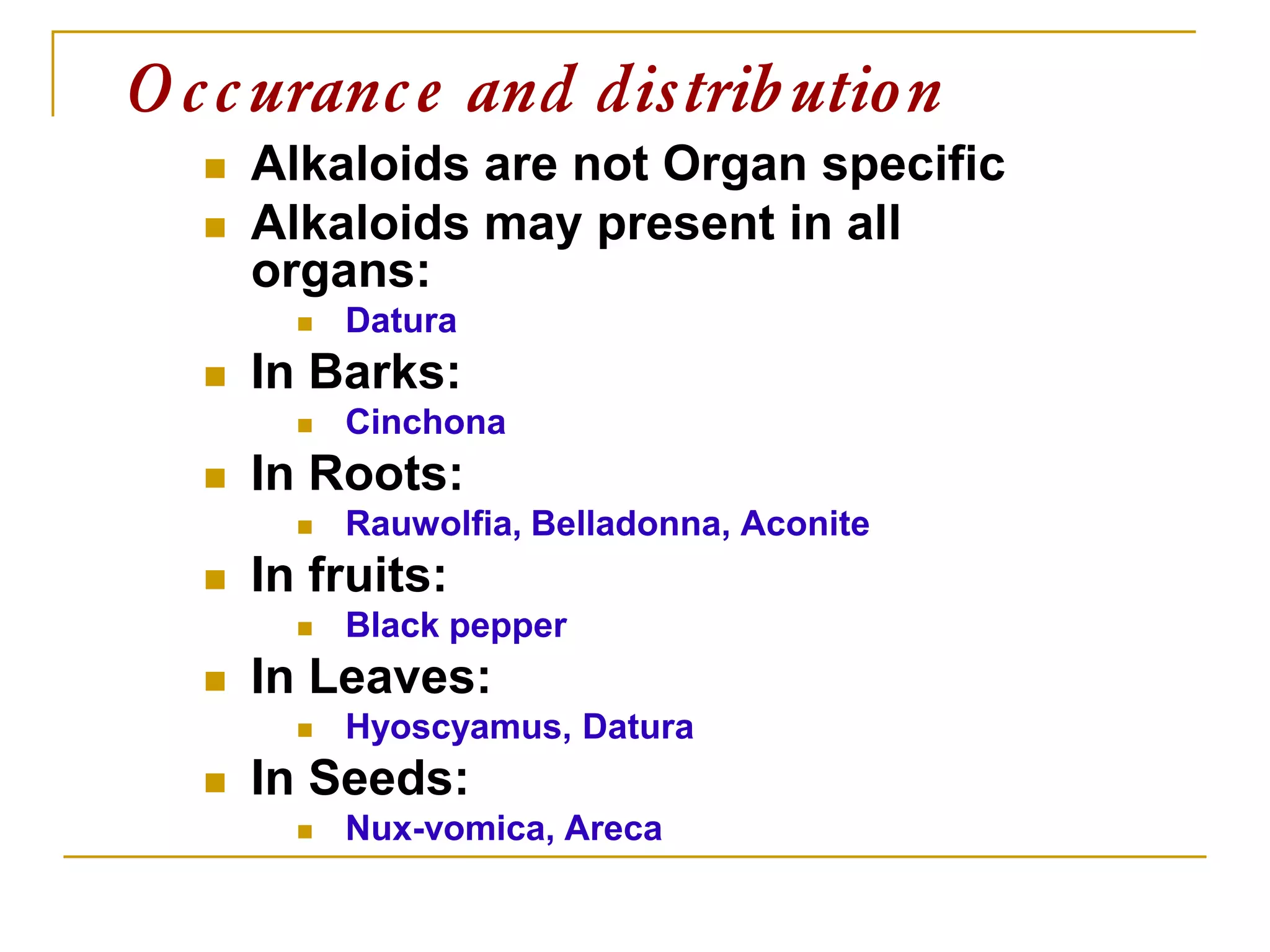  Alkaloids are not Organ specific
 Alkaloids may present in all
organs:
 Datura
 In Barks:
 Cinchona
 In Roots:
 Rauwolfia, Belladonna, Aconite
 In fruits:
 Black pepper
 In Leaves:
 Hyoscyamus, Datura
 In Seeds:
 Nux-vomica, Areca
Occurance and distribution
 