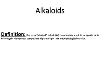 Alkaloids
Definition: the term “alkaloid” (alkali-like) is commonly used to designate basic
heterocyclic nitrogenous compounds of plant origin that are physiologically active.
 