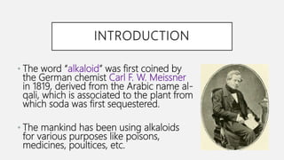 INTRODUCTION
• The word “alkaloid” was first coined by
the German chemist Carl F. W. Meissner
in 1819, derived from the Arabic name al-
qali, which is associated to the plant from
which soda was first sequestered.
• The mankind has been using alkaloids
for various purposes like poisons,
medicines, poultices, etc.
 