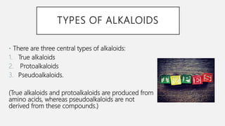 TYPES OF ALKALOIDS
• There are three central types of alkaloids:
1. True alkaloids
2. Protoalkaloids
3. Pseudoalkaloids.
(True alkaloids and protoalkaloids are produced from
amino acids, whereas pseudoalkaloids are not
derived from these compounds.)
 