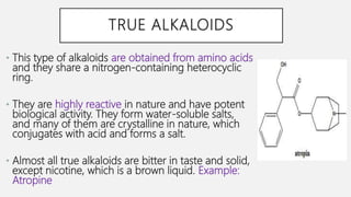 TRUE ALKALOIDS
• This type of alkaloids are obtained from amino acids
and they share a nitrogen-containing heterocyclic
ring.
• They are highly reactive in nature and have potent
biological activity. They form water-soluble salts,
and many of them are crystalline in nature, which
conjugates with acid and forms a salt.
• Almost all true alkaloids are bitter in taste and solid,
except nicotine, which is a brown liquid. Example:
Atropine
 