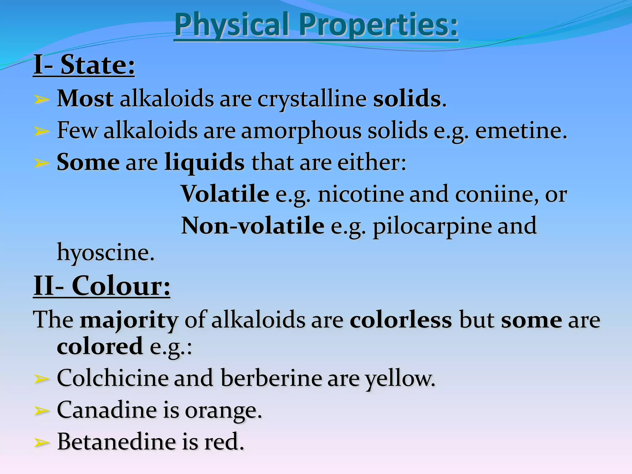 Physical Properties:
I- State:
➢ Most alkaloids are crystalline solids.
➢ Few alkaloids are amorphous solids e.g. emetine.
➢ Some are liquids that are either:
Volatile e.g. nicotine and coniine, or
Non-volatile e.g. pilocarpine and
hyoscine.
II- Colour:
The majority of alkaloids are colorless but some are
colored e.g.:
➢ Colchicine and berberine are yellow.
➢ Canadine is orange.
➢ Betanedine is red.
 