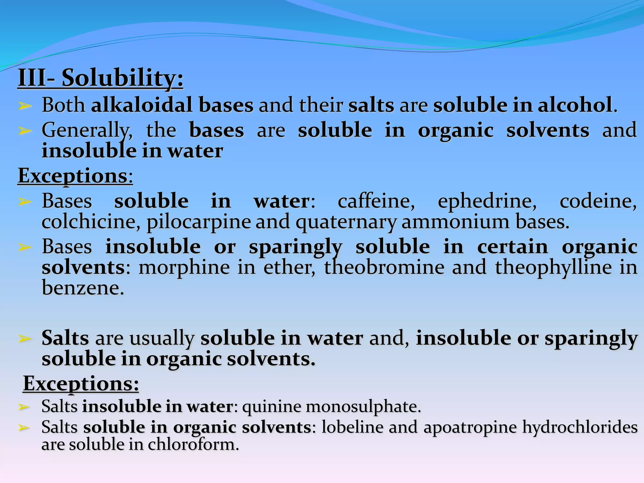 III- Solubility:
➢ Both alkaloidal bases and their salts are soluble in alcohol.
➢ Generally, the bases are soluble in organic solvents and
insoluble in water
Exceptions:
➢ Bases soluble in water: caffeine, ephedrine, codeine,
colchicine, pilocarpine and quaternary ammonium bases.
➢ Bases insoluble or sparingly soluble in certain organic
solvents: morphine in ether, theobromine and theophylline in
benzene.
➢ Salts are usually soluble in water and, insoluble or sparingly
soluble in organic solvents.
Exceptions:
➢ Salts insoluble in water: quinine monosulphate.
➢ Salts soluble in organic solvents: lobeline and apoatropine hydrochlorides
are soluble in chloroform.
 