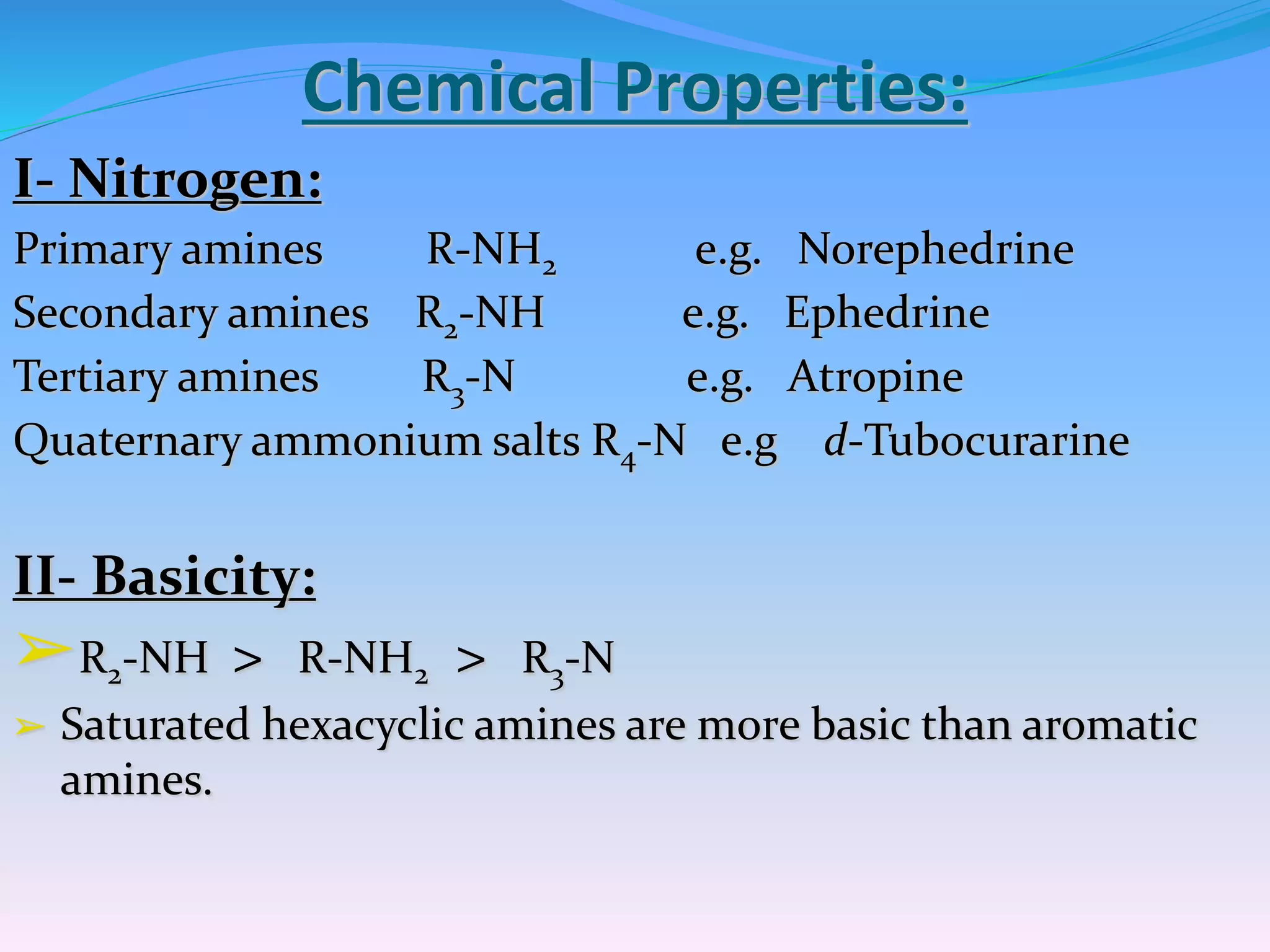 Chemical Properties:
I- Nitrogen:
Primary amines R-NH2 e.g. Norephedrine
Secondary amines R2-NH e.g. Ephedrine
Tertiary amines R3-N e.g. Atropine
Quaternary ammonium salts R4-N e.g d-Tubocurarine
II- Basicity:
➢R2-NH > R-NH2 > R3-N
➢ Saturated hexacyclic amines are more basic than aromatic
amines.
 