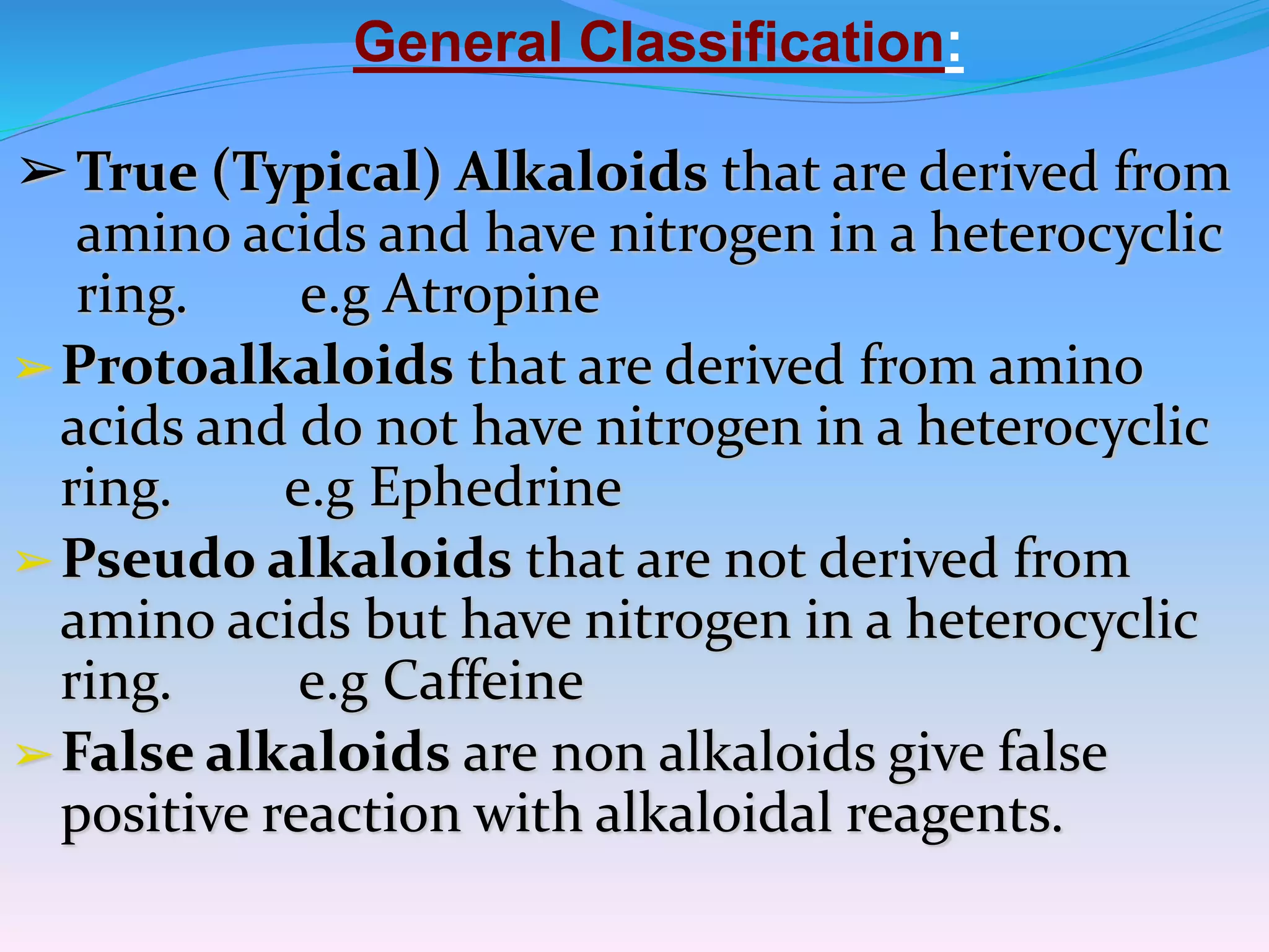 General Classification:
➢True (Typical) Alkaloids that are derived from
amino acids and have nitrogen in a heterocyclic
ring. e.g Atropine
➢Protoalkaloids that are derived from amino
acids and do not have nitrogen in a heterocyclic
ring. e.g Ephedrine
➢Pseudo alkaloids that are not derived from
amino acids but have nitrogen in a heterocyclic
ring. e.g Caffeine
➢False alkaloids are non alkaloids give false
positive reaction with alkaloidal reagents.
 