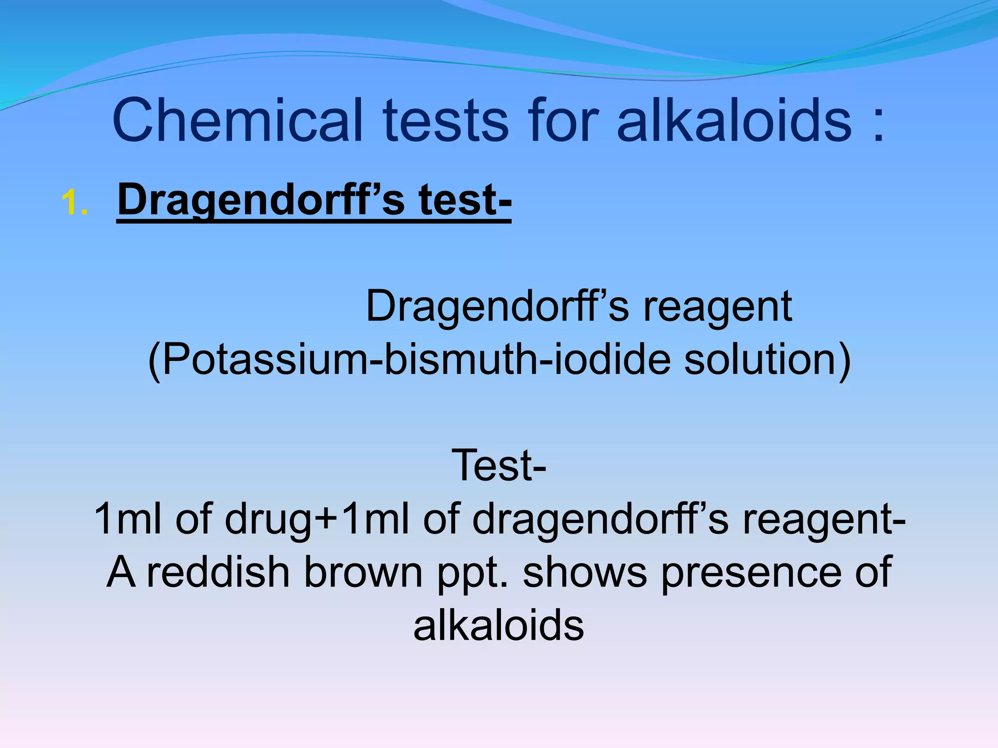 Chemical tests for alkaloids :
1. Dragendorff’s test-
Dragendorff’s reagent
(Potassium-bismuth-iodide solution)
Test-
1ml of drug+1ml of dragendorff’s reagent-
A reddish brown ppt. shows presence of
alkaloids
 