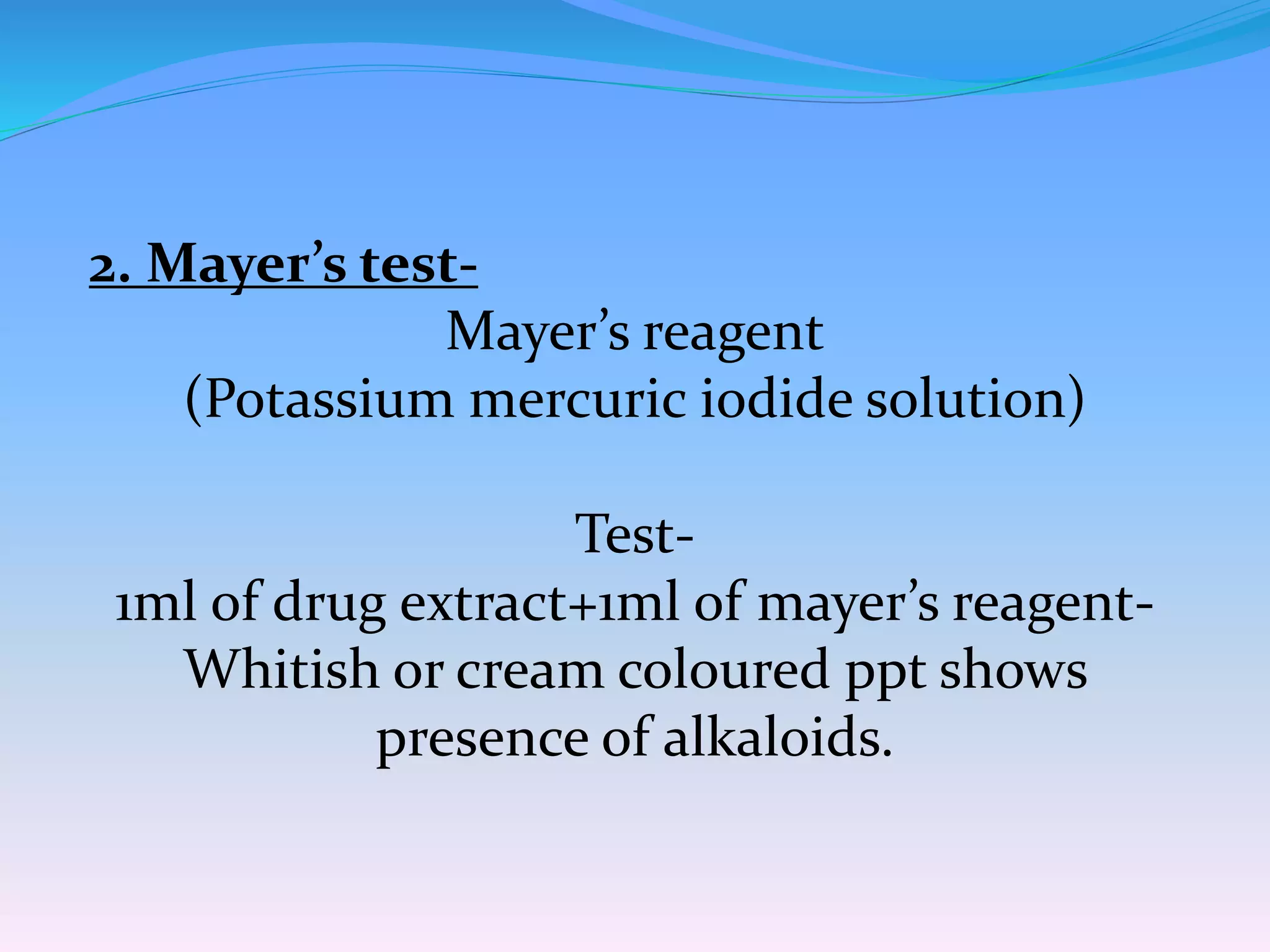 2. Mayer’s test-
Mayer’s reagent
(Potassium mercuric iodide solution)
Test-
1ml of drug extract+1ml of mayer’s reagent-
Whitish or cream coloured ppt shows
presence of alkaloids.
 